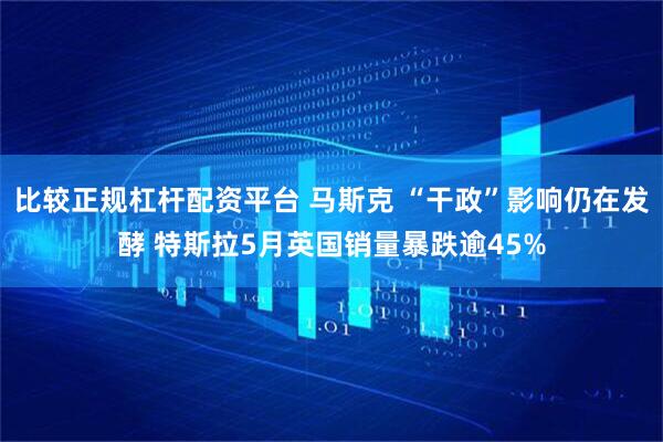 比较正规杠杆配资平台 马斯克 “干政”影响仍在发酵 特斯拉5月英国销量暴跌逾45%