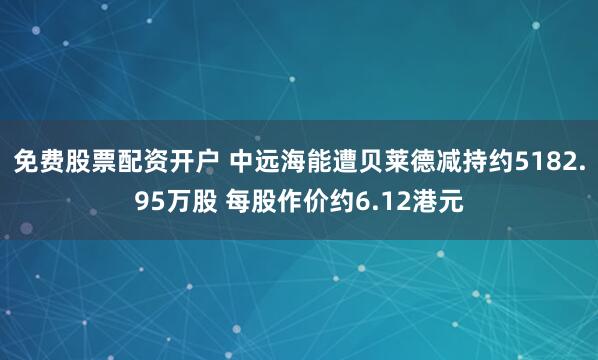 免费股票配资开户 中远海能遭贝莱德减持约5182.95万股 每股作价约6.12港元
