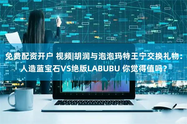 免费配资开户 视频|胡润与泡泡玛特王宁交换礼物：人造蓝宝石VS绝版LABUBU 你觉得值吗？