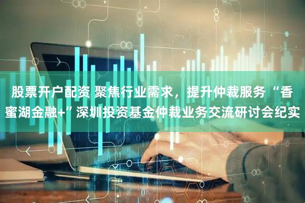 股票开户配资 聚焦行业需求，提升仲裁服务 “香蜜湖金融+”深圳投资基金仲裁业务交流研讨会纪实