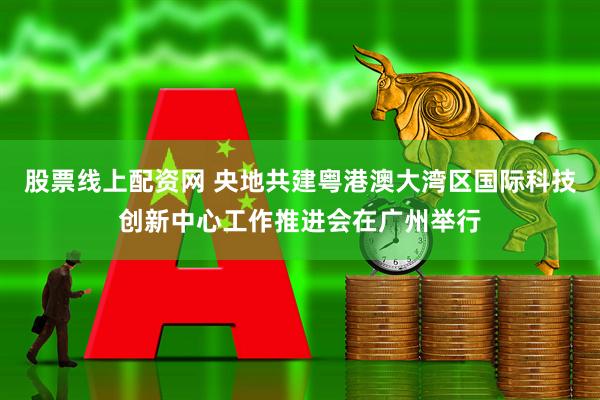 股票线上配资网 央地共建粤港澳大湾区国际科技创新中心工作推进会在广州举行