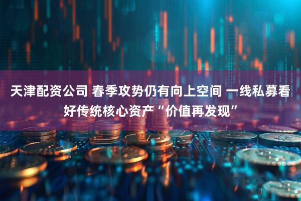 天津配资公司 春季攻势仍有向上空间 一线私募看好传统核心资产“价值再发现”