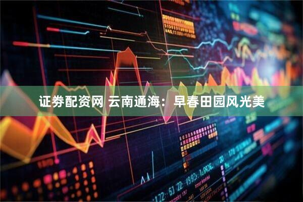 证劵配资网 云南通海：早春田园风光美