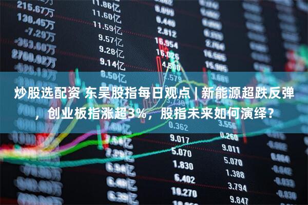 炒股选配资 东吴股指每日观点 | 新能源超跌反弹，创业板指涨超3%，股指未来如何演绎？