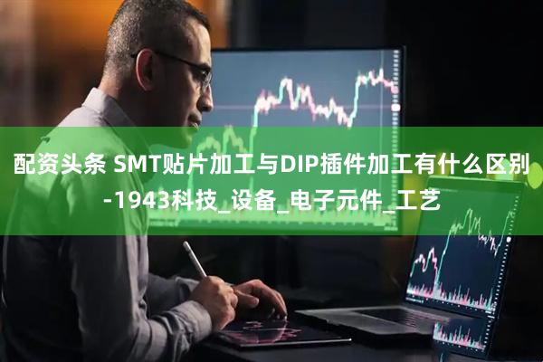 配资头条 SMT贴片加工与DIP插件加工有什么区别-1943科技_设备_电子元件_工艺