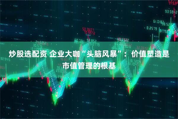 炒股选配资 企业大咖“头脑风暴”：价值塑造是市值管理的根基