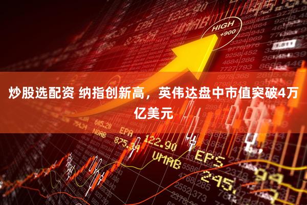 炒股选配资 纳指创新高，英伟达盘中市值突破4万亿美元