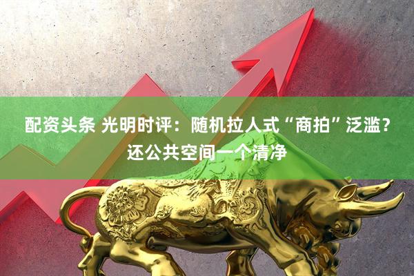 配资头条 光明时评：随机拉人式“商拍”泛滥？还公共空间一个清净