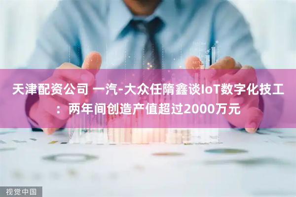天津配资公司 一汽-大众任隋鑫谈IoT数字化技工：两年间创造产值超过2000万元