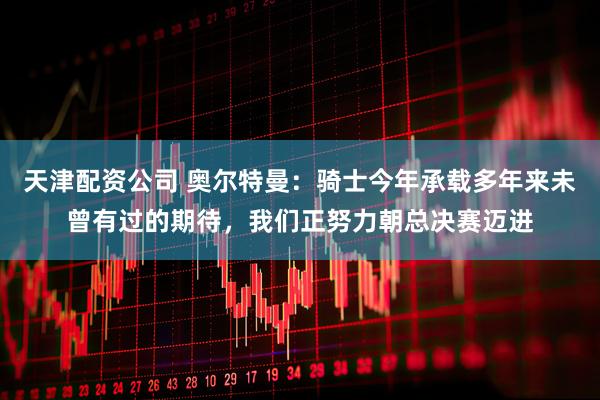 天津配资公司 奥尔特曼：骑士今年承载多年来未曾有过的期待，我们正努力朝总决赛迈进