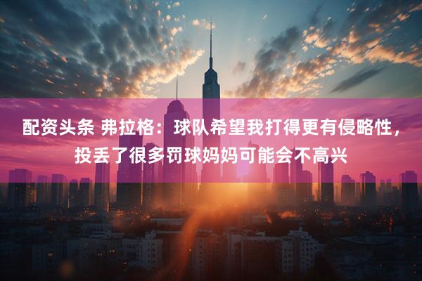 配资头条 弗拉格：球队希望我打得更有侵略性，投丢了很多罚球妈妈可能会不高兴