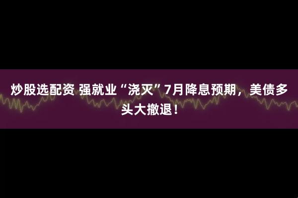 炒股选配资 强就业“浇灭”7月降息预期，美债多头大撤退！