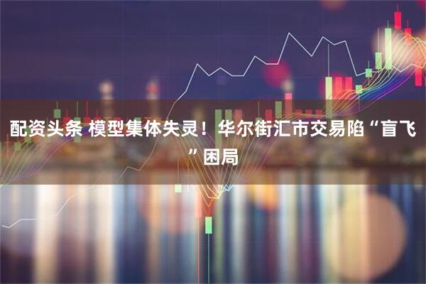 配资头条 模型集体失灵！华尔街汇市交易陷“盲飞”困局