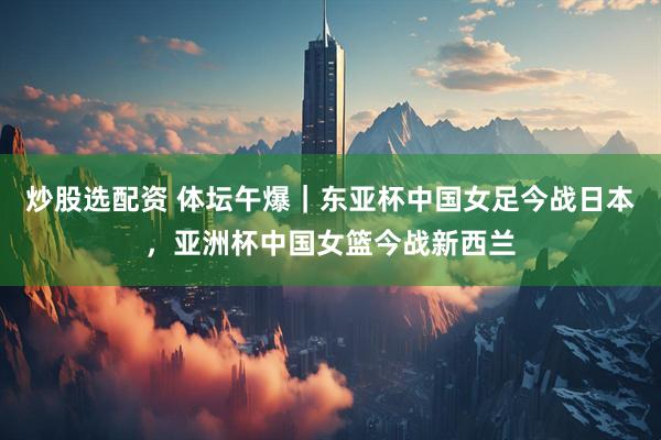 炒股选配资 体坛午爆｜东亚杯中国女足今战日本，亚洲杯中国女篮今战新西兰
