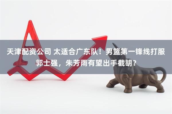 天津配资公司 太适合广东队！男篮第一锋线打服郭士强，朱芳雨有望出手截胡？
