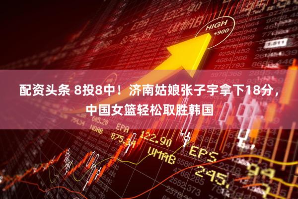配资头条 8投8中！济南姑娘张子宇拿下18分，中国女篮轻松取胜韩国