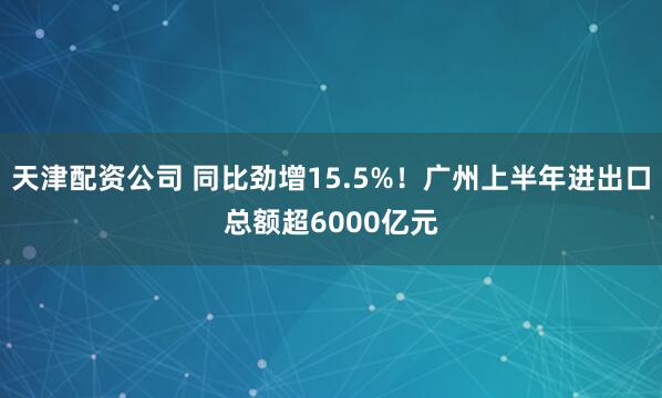 天津配资公司 同比劲增15.5%！广州上半年进出口总额超6000亿元