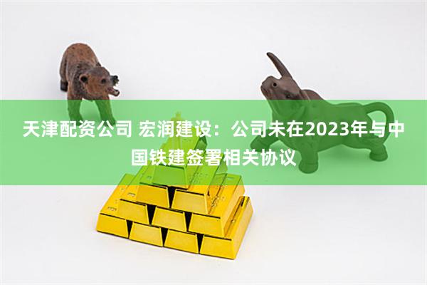 天津配资公司 宏润建设：公司未在2023年与中国铁建签署相关协议