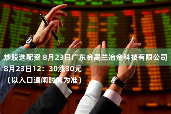 炒股选配资 8月23日广东金晟兰冶金科技有限公司
8月23日12：30涨30元
（以入口道闸时间为准）