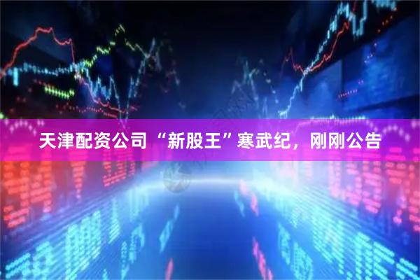 天津配资公司 “新股王”寒武纪，刚刚公告