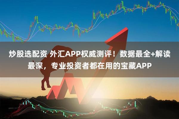炒股选配资 外汇APP权威测评！数据最全+解读最深，专业投资者都在用的宝藏APP