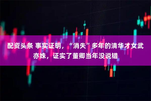 配资头条 事实证明，“消失”多年的清华才女武亦姝，证实了董卿当年没说错