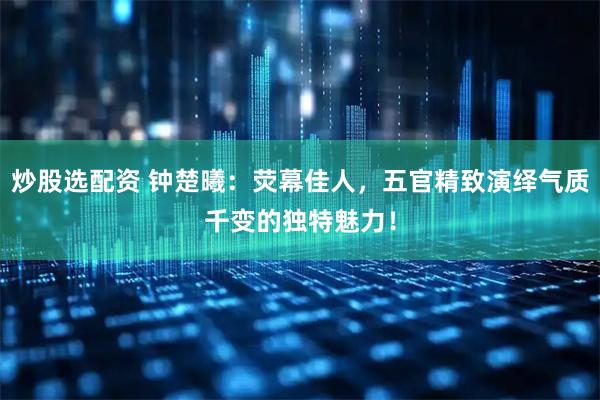 炒股选配资 钟楚曦：荧幕佳人，五官精致演绎气质千变的独特魅力！