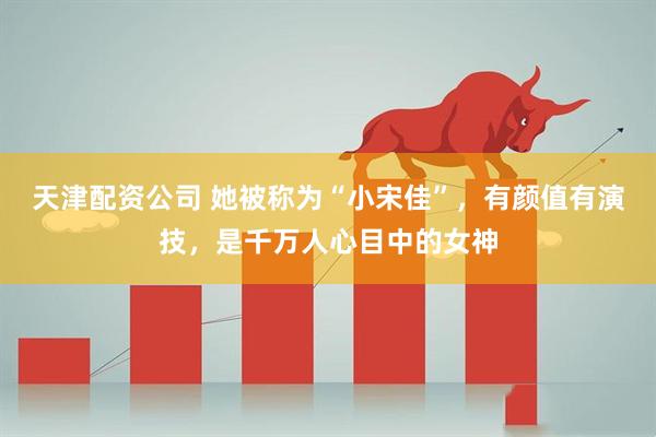 天津配资公司 她被称为“小宋佳”，有颜值有演技，是千万人心目中的女神