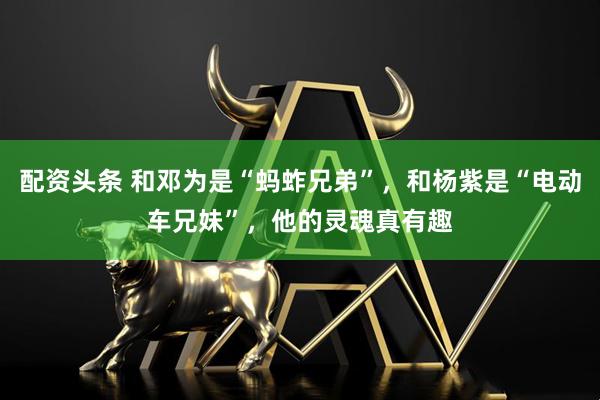 配资头条 和邓为是“蚂蚱兄弟”，和杨紫是“电动车兄妹”，他的灵魂真有趣