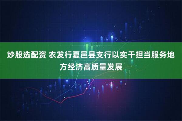 炒股选配资 农发行夏邑县支行以实干担当服务地方经济高质量发展