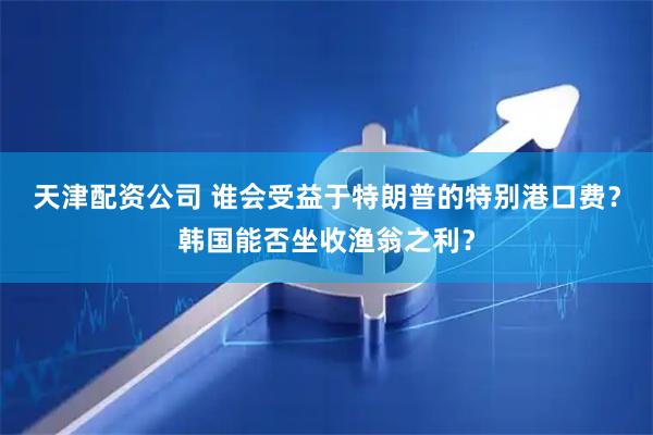天津配资公司 谁会受益于特朗普的特别港口费？韩国能否坐收渔翁之利？