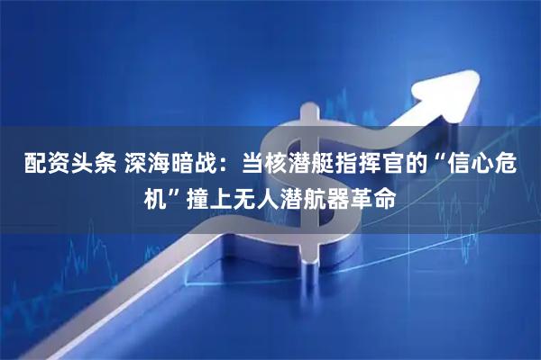 配资头条 深海暗战：当核潜艇指挥官的“信心危机”撞上无人潜航器革命