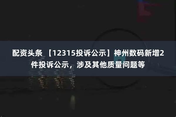 配资头条 【12315投诉公示】神州数码新增2件投诉公示,涉及其他质量问题等
