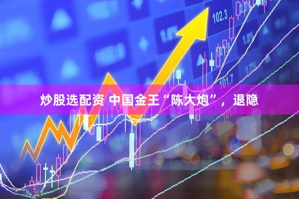炒股选配资 中国金王“陈大炮”，退隐