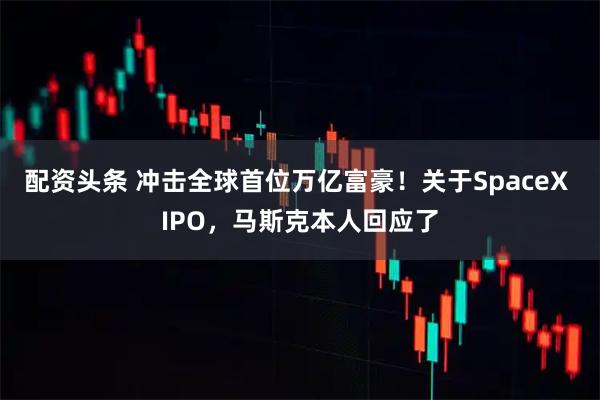 配资头条 冲击全球首位万亿富豪!关于SpaceX IPO,马斯克本人回应了